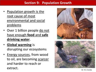 Mr. R.G. Estrella
• Population growth is the
root cause of most
environmental and social
problems
• Over 1 billion people do not
have enough food and safe
drinking water.
• Global warming is
disrupting our ecosystems
• Energy sources, from wood
to oil, are becoming scarcer
and harder to reach or
extract.
Section 9: Population Growth
 