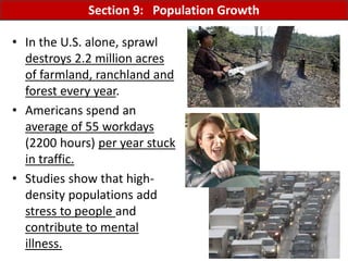 Mr. R.G. Estrella
• In the U.S. alone, sprawl
destroys 2.2 million acres
of farmland, ranchland and
forest every year.
• Americans spend an
average of 55 workdays
(2200 hours) per year stuck
in traffic.
• Studies show that high-
density populations add
stress to people and
contribute to mental
illness.
Section 9: Population Growth
 