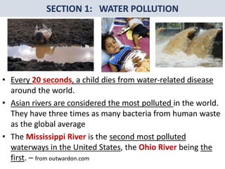 Mr. R.G. Estrella
• Every 20 seconds, a child dies from water-related disease
around the world.
• Asian rivers are considered the most polluted in the world.
They have three times as many bacteria from human waste
as the global average
• The Mississippi River is the second most polluted
waterways in the United States, the Ohio River being the
first. – from outwardon.com
 