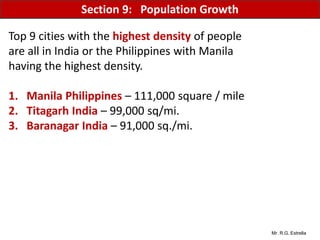 Mr. R.G. Estrella
Top 9 cities with the highest density of people
are all in India or the Philippines with Manila
having the highest density.
1. Manila Philippines – 111,000 square / mile
2. Titagarh India – 99,000 sq/mi.
3. Baranagar India – 91,000 sq./mi.
Section 9: Population Growth
 