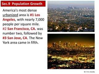 Mr. R.G. Estrella
America's most dense
urbanized area is #1 Los
Angeles, with nearly 7,000
people per square mile.
#2 San Francisco, CA. was
number two, followed by
#3 San Jose, CA. The New
York area came in fifth.
Sec.9 Population Growth
 