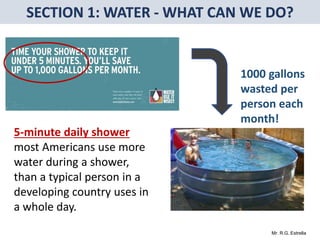 Mr. R.G. Estrella
5-minute daily shower
most Americans use more
water during a shower,
than a typical person in a
developing country uses in
a whole day.
1000 gallons
wasted per
person each
month!
 