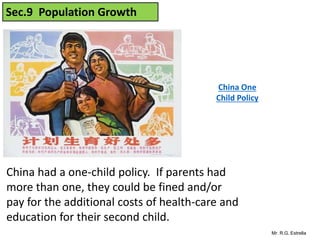 Mr. R.G. Estrella
Sec.9 Population Growth
China had a one-child policy. If parents had
more than one, they could be fined and/or
pay for the additional costs of health-care and
education for their second child.
China One
Child Policy
 