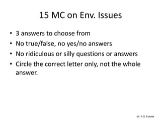 Mr. R.G. Estrella
15 MC on Env. Issues
• 3 answers to choose from
• No true/false, no yes/no answers
• No ridiculous or silly questions or answers
• Circle the correct letter only, not the whole
answer.
 