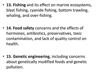 Mr. R.G. Estrella
• 13. Fishing and its effect on marine ecosystems,
blast fishing, cyanide fishing, bottom trawling,
whaling, and over-fishing.
• 14. Food safety concerns and the effects of
hormones, antibiotics, preservatives, toxic
contamination, and lack of quality control on
health.
• 15. Genetic engineering, including concerns
about genetically modified foods and genetic
pollution.
 