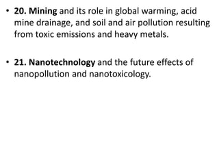 Mr. R.G. Estrella
• 20. Mining and its role in global warming, acid
mine drainage, and soil and air pollution resulting
from toxic emissions and heavy metals.
• 21. Nanotechnology and the future effects of
nanopollution and nanotoxicology.
 