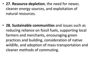 Mr. R.G. Estrella
• 27. Resource depletion, the need for newer,
cleaner energy sources, and exploitation of
natural resources.
• 28. Sustainable communities and issues such as
reducing reliance on fossil fuels, supporting local
farmers and merchants, encouraging green
practices and building, consideration of native
wildlife, and adoption of mass transportation and
cleaner methods of commuting.
 