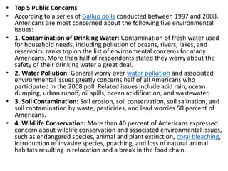 Mr. R.G. Estrella
• Top 5 Public Concerns
• According to a series of Gallup polls conducted between 1997 and 2008,
Americans are most concerned about the following five environmental
issues:
• 1. Contamination of Drinking Water: Contamination of fresh water used
for household needs, including pollution of oceans, rivers, lakes, and
reservoirs, ranks top on the list of environmental concerns for many
Americans. More than half of respondents stated they worry about the
safety of their drinking water a great deal.
• 2. Water Pollution: General worry over water pollution and associated
environmental issues greatly concerns half of all Americans who
participated in the 2008 poll. Related issues include acid rain, ocean
dumping, urban runoff, oil spills, ocean acidification, and wastewater.
• 3. Soil Contamination: Soil erosion, soil conservation, soil salination, and
soil contamination by waste, pesticides, and lead worries 50 percent of
Americans.
• 4. Wildlife Conservation: More than 40 percent of Americans expressed
concern about wildlife conservation and associated environmental issues,
such as endangered species, animal and plant extinction, coral bleaching,
introduction of invasive species, poaching, and loss of natural animal
habitats resulting in relocation and a break in the food chain.
 