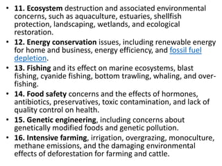 Mr. R.G. Estrella
• 11. Ecosystem destruction and associated environmental
concerns, such as aquaculture, estuaries, shellfish
protection, landscaping, wetlands, and ecological
restoration.
• 12. Energy conservation issues, including renewable energy
for home and business, energy efficiency, and fossil fuel
depletion.
• 13. Fishing and its effect on marine ecosystems, blast
fishing, cyanide fishing, bottom trawling, whaling, and over-
fishing.
• 14. Food safety concerns and the effects of hormones,
antibiotics, preservatives, toxic contamination, and lack of
quality control on health.
• 15. Genetic engineering, including concerns about
genetically modified foods and genetic pollution.
• 16. Intensive farming, irrigation, overgrazing, monoculture,
methane emissions, and the damaging environmental
effects of deforestation for farming and cattle.
 