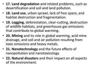 Mr. R.G. Estrella
• 17. Land degradation and related problems, such as
desertification and soil and land pollution.
• 18. Land use, urban sprawl, lack of free space, and
habitat destruction and fragmentation.
• 19. Logging, deforestation, clear-cutting, destruction
of wildlife habitats, and greenhouse gas emissions
that contribute to global warming.
• 20. Mining and its role in global warming, acid mine
drainage, and soil and air pollution resulting from
toxic emissions and heavy metals.
• 21. Nanotechnology and the future effects of
nanopollution and nanotoxicology.
• 22. Natural disasters and their impact on all aspects
of the environment.
 