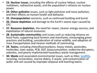 Mr. R.G. Estrella
• 23. Nuclear issues, including the effects of nuclear fallout, nuclear
meltdown, radioactive waste, and the population's reliance on nuclear
power.
• 24. Other pollution issues, such as light pollution and noise pollution,
and their effects on human health and behavior.
• 25. Overpopulation concerns, such as continued building and burial.
• 26. Ozone depletion and damage to the Earth's ozone layer caused by
CFC.
• 27. Resource depletion, the need for newer, cleaner energy sources, and
exploitation of natural resources.
• 28. Sustainable communities and issues such as reducing reliance on
fossil fuels, supporting local farmers and merchants, encouraging green
practices and building, consideration of native wildlife, and adoption of
mass transportation and cleaner methods of commuting.
• 29. Toxins, including chlorofluorocarbons, heavy metals, pesticides,
herbicides, toxic waste, PCB, DDT, bioaccumulation, endocrine disruptors,
asbestos, and poorly implemented hazardous waste management.
• 30. Waste and associated environmental issues, such as litter, landfills,
recycling, incineration, marine debris, E-waste, and contamination of
water and soil caused by improper disposal and leaching toxins.
 