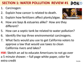 Mr. R.G. Estrella
1. Carcinogen:
2. Explain how cancer is related to death.
3. Explain how fertilizers affect plants/algae.
4. How are bays & estuaries alike? How are they
different?
5. How can a septic tank be related to water pollution?
6. Identify the top three environmental carcinogens.
7. What facts would you use to get California voters to
approve a law that would use taxes to clean
California rivers and lakes?
HW: Sketch an ad to educate Americans to not go over
a 5 minute shower. – full page white paper, color for
extra credit
 