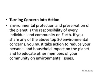 Mr. R.G. Estrella
• Turning Concern into Action
• Environmental protection and preservation of
the planet is the responsibility of every
individual and community on Earth. If you
share any of the above top 30 environmental
concerns, you must take action to reduce your
personal and household impact on the planet
and to educate other members of your
community on environmental issues.
 