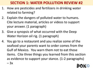 Mr. R.G. Estrella
1. How are pesticides and fertilizers in drinking water
related to farming?
2. Explain the dangers of polluted water to humans.
Cite lecture material, articles or videos to support
your answer. (1 paragraph)
3. Give a synopsis of what occurred with the Deep
Water Horizon oil rig. (1 paragraph)
4. You go to a restaurant and you realize some of the
seafood your parents want to order comes from the
Gulf of Mexico. You warn them not to eat those
items. Cite three things you learned from this section
as evidence to support your stance. (1-2 paragraphs)
– 3x
 