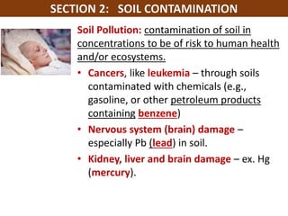 Mr. R.G. Estrella
Soil Pollution: contamination of soil in
concentrations to be of risk to human health
and/or ecosystems.
• Cancers, like leukemia – through soils
contaminated with chemicals (e.g.,
gasoline, or other petroleum products
containing benzene)
• Nervous system (brain) damage –
especially Pb (lead) in soil.
• Kidney, liver and brain damage – ex. Hg
(mercury).
 