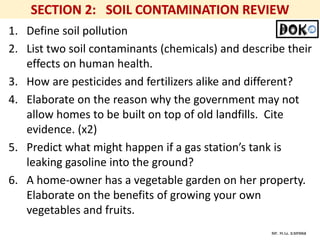 Mr. R.G. Estrella
1. Define soil pollution
2. List two soil contaminants (chemicals) and describe their
effects on human health.
3. How are pesticides and fertilizers alike and different?
4. Elaborate on the reason why the government may not
allow homes to be built on top of old landfills. Cite
evidence. (x2)
5. Predict what might happen if a gas station’s tank is
leaking gasoline into the ground?
6. A home-owner has a vegetable garden on her property.
Elaborate on the benefits of growing your own
vegetables and fruits.
 