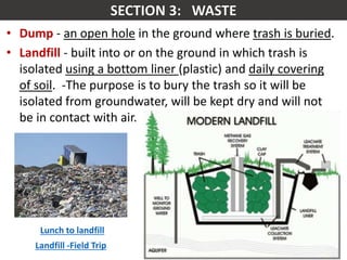 Mr. R.G. Estrella
• Dump - an open hole in the ground where trash is buried.
• Landfill - built into or on the ground in which trash is
isolated using a bottom liner (plastic) and daily covering
of soil. -The purpose is to bury the trash so it will be
isolated from groundwater, will be kept dry and will not
be in contact with air.
Lunch to landfill
Landfill -Field Trip
 