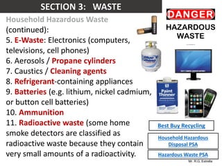 Mr. R.G. Estrella
Household Hazardous Waste
(continued):
5. E-Waste: Electronics (computers,
televisions, cell phones)
6. Aerosols / Propane cylinders
7. Caustics / Cleaning agents
8. Refrigerant-containing appliances
9. Batteries (e.g. lithium, nickel cadmium,
or button cell batteries)
10. Ammunition
11. Radioactive waste (some home
smoke detectors are classified as
radioactive waste because they contain
very small amounts of a radioactivity.
Best Buy Recycling
Household Hazardous
Disposal PSA
Hazardous Waste PSA
 