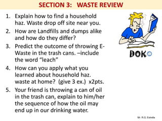 Mr. R.G. Estrella
1. Explain how to find a household
haz. Waste drop off site near you.
2. How are Landfills and dumps alike
and how do they differ?
3. Predict the outcome of throwing E-
Waste in the trash cans. –include
the word “leach”
4. How can you apply what you
learned about household haz.
waste at home? (give 3 ex.) x2pts.
5. Your friend is throwing a can of oil
in the trash can, explain to him/her
the sequence of how the oil may
end up in our drinking water.
 