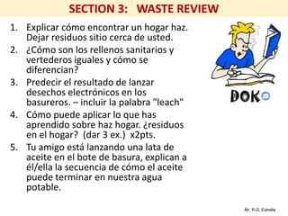 Mr. R.G. Estrella
1. Explicar cómo encontrar un hogar haz.
Dejar residuos sitio cerca de usted.
2. ¿Cómo son los rellenos sanitarios y
vertederos iguales y cómo se
diferencian?
3. Predecir el resultado de lanzar
desechos electrónicos en los
basureros. – incluir la palabra "leach"
4. Cómo puede aplicar lo que has
aprendido sobre haz hogar. ¿residuos
en el hogar? (dar 3 ex.) x2pts.
5. Tu amigo está lanzando una lata de
aceite en el bote de basura, explican a
él/ella la secuencia de cómo el aceite
puede terminar en nuestra agua
potable.
 
