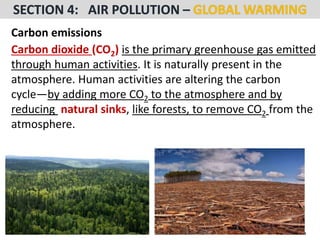 Mr. R.G. Estrella
Carbon emissions
Carbon dioxide (CO2) is the primary greenhouse gas emitted
through human activities. It is naturally present in the
atmosphere. Human activities are altering the carbon
cycle—by adding more CO2 to the atmosphere and by
reducing natural sinks, like forests, to remove CO2 from the
atmosphere.
 