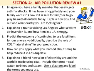 Mr. R.G. Estrella
1. Imagine you have a family member that easily gets
asthma attacks. It has been smoggy lately and your
family wants to know if it is safe for him/her to go
play basketball outside today. Explain how you find
out and what exactly you are looking for?
2. Explain to a tourist visiting Los Angeles what a warm
air inversion is, and how it makes L.A. smoggy.
3. Predict the outcome of continuing to use fossil fuels
for our energy. –additionally, describe the role of
CO2 “natural sinks” in your prediction.
4. How can you apply what you learned about smog to
help reduce it in Los Angeles?
5. Explain to a friend how a lot of electricity around the
world is made using coal. Include the terms – coal,
water, turbines and steam. Use a diagram and label
the terms you must use.
 