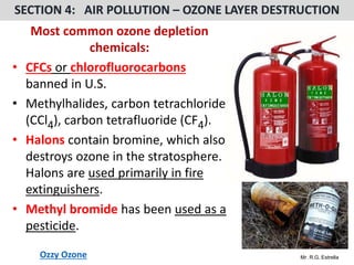 Mr. R.G. Estrella
Most common ozone depletion
chemicals:
• CFCs or chlorofluorocarbons
banned in U.S.
• Methylhalides, carbon tetrachloride
(CCl4), carbon tetrafluoride (CF4).
• Halons contain bromine, which also
destroys ozone in the stratosphere.
Halons are used primarily in fire
extinguishers.
• Methyl bromide has been used as a
pesticide.
Ozzy Ozone
 