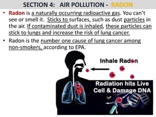 Mr. R.G. Estrella
• Radon is a naturally occurring radioactive gas. You can’t
see or smell it. Sticks to surfaces, such as dust particles in
the air. If contaminated dust is inhaled, these particles can
stick to lungs and increase the risk of lung cancer.
• Radon is the number one cause of lung cancer among
non-smokers, according to EPA.
 