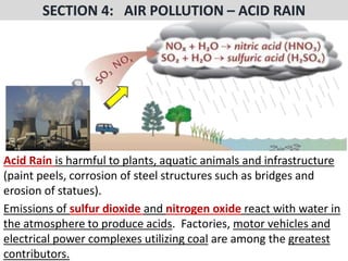 Mr. R.G. Estrella
Acid Rain is harmful to plants, aquatic animals and infrastructure
(paint peels, corrosion of steel structures such as bridges and
erosion of statues).
Emissions of sulfur dioxide and nitrogen oxide react with water in
the atmosphere to produce acids. Factories, motor vehicles and
electrical power complexes utilizing coal are among the greatest
contributors.
 