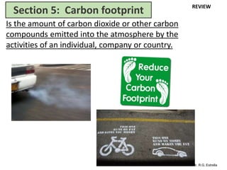 Mr. R.G. Estrella
Is the amount of carbon dioxide or other carbon
compounds emitted into the atmosphere by the
activities of an individual, company or country.
Section 5: Carbon footprint REVIEW
 