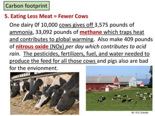Mr. R.G. Estrella
5. Eating Less Meat = Fewer Cows
One dairy 0f 10,000 cows gives off 3,575 pounds of
ammonia, 33,092 pounds of methane which traps heat
and contributes to global warming. Also make 409 pounds
of nitrous oxide (NOx) per day which contributes to acid
rain. The pesticides, fertilizers, fuel, and water needed to
produce the feed for all those cows and pigs also are bad
for the envionment.
Carbon footprint
 