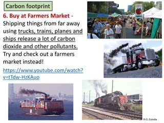 Mr. R.G. Estrella
6. Buy at Farmers Market -
Shipping things from far away
using trucks, trains, planes and
ships release a lot of carbon
dioxide and other pollutants.
Try and check out a farmers
market instead!
https://www.youtube.com/watch?
v=tTdw-HzKAuo
Carbon footprint
 