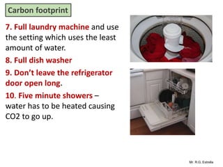 Mr. R.G. Estrella
7. Full laundry machine and use
the setting which uses the least
amount of water.
8. Full dish washer
9. Don’t leave the refrigerator
door open long.
10. Five minute showers –
water has to be heated causing
CO2 to go up.
Carbon footprint
 
