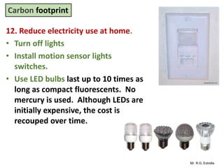 Mr. R.G. Estrella
12. Reduce electricity use at home.
• Turn off lights
• Install motion sensor lights
switches.
• Use LED bulbs last up to 10 times as
long as compact fluorescents. No
mercury is used. Although LEDs are
initially expensive, the cost is
recouped over time.
Carbon footprint
 