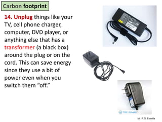 Mr. R.G. Estrella
14. Unplug things like your
TV, cell phone charger,
computer, DVD player, or
anything else that has a
transformer (a black box)
around the plug or on the
cord. This can save energy
since they use a bit of
power even when you
switch them “off.”
Carbon footprint
 