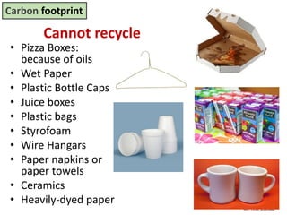 Mr. R.G. Estrella
Cannot recycle
• Pizza Boxes:
because of oils
• Wet Paper
• Plastic Bottle Caps
• Juice boxes
• Plastic bags
• Styrofoam
• Wire Hangars
• Paper napkins or
paper towels
• Ceramics
• Heavily-dyed paper
Carbon footprint
 
