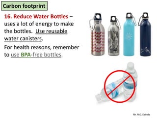 Mr. R.G. Estrella
16. Reduce Water Bottles –
uses a lot of energy to make
the bottles. Use reusable
water canisters.
For health reasons, remember
to use BPA-free bottles.
Carbon footprint
 