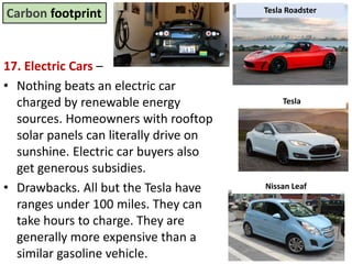 Mr. R.G. Estrella
17. Electric Cars –
• Nothing beats an electric car
charged by renewable energy
sources. Homeowners with rooftop
solar panels can literally drive on
sunshine. Electric car buyers also
get generous subsidies.
• Drawbacks. All but the Tesla have
ranges under 100 miles. They can
take hours to charge. They are
generally more expensive than a
similar gasoline vehicle.
Carbon footprint Tesla Roadster
Tesla
Nissan Leaf
 