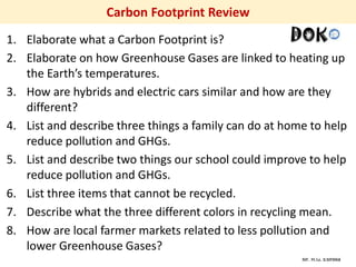 Mr. R.G. Estrella
Carbon Footprint Review
1. Elaborate what a Carbon Footprint is?
2. Elaborate on how Greenhouse Gases are linked to heating up
the Earth’s temperatures.
3. How are hybrids and electric cars similar and how are they
different?
4. List and describe three things a family can do at home to help
reduce pollution and GHGs.
5. List and describe two things our school could improve to help
reduce pollution and GHGs.
6. List three items that cannot be recycled.
7. Describe what the three different colors in recycling mean.
8. How are local farmer markets related to less pollution and
lower Greenhouse Gases?
 