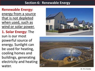 Mr. R.G. Estrella
Renewable Energy:
energy from a source
that is not depleted
when used, such as
wind or solar power.
1. Solar Energy: The
sun is our most
powerful source of
energy. Sunlight can
be used for heating,
cooling homes and
buildings, generating
electricity and heating
water.
Section-6: Renewable Energy
 