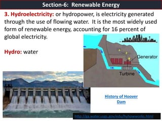 Mr. R.G. Estrella
3. Hydroelectricity: or hydropower, is electricity generated
through the use of flowing water. It is the most widely used
form of renewable energy, accounting for 16 percent of
global electricity.
Hydro: water
Section-6: Renewable Energy
http://ga.water.usgs.gov/edu/hyhowworks.html
History of Hoover
Dam
 