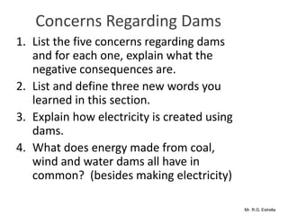 Mr. R.G. Estrella
Concerns Regarding Dams
1. List the five concerns regarding dams
and for each one, explain what the
negative consequences are.
2. List and define three new words you
learned in this section.
3. Explain how electricity is created using
dams.
4. What does energy made from coal,
wind and water dams all have in
common? (besides making electricity)
 