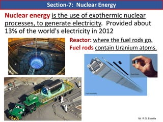 Mr. R.G. Estrella
Nuclear energy is the use of exothermic nuclear
processes, to generate electricity. Provided about
13% of the world's electricity in 2012
Reactor: where the fuel rods go.
Fuel rods contain Uranium atoms.
Section-7: Nuclear Energy
 