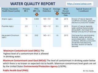 Mr. R.G. Estrella
https://www.ladwp.com
Maximum Contaminant Level (MCL) The
highest level of a contaminant that is allowed
in drinking water.
Maximum Contaminant Level Goal (MCLG) The level of contaminant in drinking water below
which there is no known or expected risk to health. Maximum contaminant level goals are set
by the United States Environmental Protection Agency (USEPA).
Public Health Goal (PHG)
 