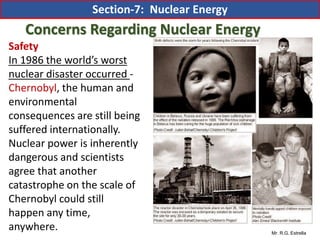 Mr. R.G. Estrella
Safety
In 1986 the world’s worst
nuclear disaster occurred -
Chernobyl, the human and
environmental
consequences are still being
suffered internationally.
Nuclear power is inherently
dangerous and scientists
agree that another
catastrophe on the scale of
Chernobyl could still
happen any time,
anywhere.
Concerns Regarding Nuclear Energy
Section-7: Nuclear Energy
 
