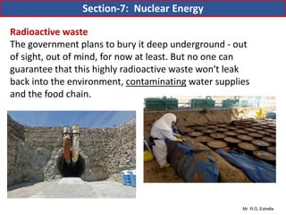 Mr. R.G. Estrella
Radioactive waste
The government plans to bury it deep underground - out
of sight, out of mind, for now at least. But no one can
guarantee that this highly radioactive waste won't leak
back into the environment, contaminating water supplies
and the food chain.
Section-7: Nuclear Energy
 