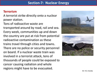 Mr. R.G. Estrella
Terrorism
A terrorist strike directly onto a nuclear
power station.
Tons of radioactive waste are
transported around by road, rail and sea.
Every week, communities up and down
the country are put at risk from potential
radioactive contamination as these
trains travel through cities and towns.
There are no police or security personnel
on board. If a nuclear waste train was
involved in a terrorist attack, tens of
thousands of people could be exposed to
cancer causing radiation and whole
regions might have to be evacuated.
Section-7: Nuclear Energy
 