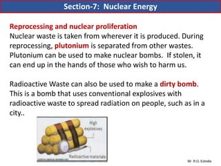 Mr. R.G. Estrella
Reprocessing and nuclear proliferation
Nuclear waste is taken from wherever it is produced. During
reprocessing, plutonium is separated from other wastes.
Plutonium can be used to make nuclear bombs. If stolen, it
can end up in the hands of those who wish to harm us.
Radioactive Waste can also be used to make a dirty bomb.
This is a bomb that uses conventional explosives with
radioactive waste to spread radiation on people, such as in a
city..
Section-7: Nuclear Energy
 