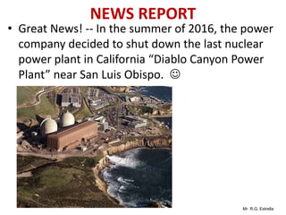 Mr. R.G. Estrella
NEWS REPORT
• Great News! -- In the summer of 2016, the power
company decided to shut down the last nuclear
power plant in California “Diablo Canyon Power
Plant” near San Luis Obispo. 
 