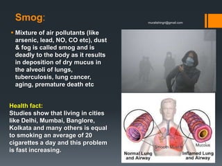 Smog:
 Mixture of air pollutants (like
arsenic, lead, NO, CO etc), dust
& fog is called smog and is
deadly to the body as it results
in deposition of dry mucus in
the alveoli of lungs,
tuberculosis, lung cancer,
aging, premature death etc
Health fact:
Studies show that living in cities
like Delhi, Mumbai, Banglore,
Kolkata and many others is equal
to smoking an average of 20
cigarettes a day and this problem
is fast increasing.
muralishingri@gmail.com
 
